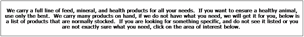 Text Box: We carry a full line of feed, mineral, and health products for all your needs.&nbsp; If you want to ensure a healthy animal, use only the best.&nbsp; We carry many products on hand, if we do not have what you need, we will get it for you, below is a list of products that are normally stocked.&nbsp; If you are looking for something specific, and do not see it listed or you are not exactly sure what you need, click on the area of interest below.&nbsp; 
